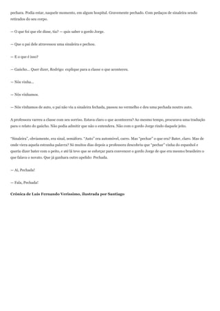 pechara. Podia estar, naquele momento, em algum hospital. Gravemente pechado. Com pedaços de sinaleira sendo
retirados do seu corpo.


— O que foi que ele disse, tia? — quis saber o gordo Jorge.


— Que o pai dele atravessou uma sinaleira e pechou.


— E o que é isso?


— Gaúcho... Quer dizer, Rodrigo: explique para a classe o que aconteceu.


— Nós vinha...


— Nós vínhamos.


— Nós vínhamos de auto, o pai não viu a sinaleira fechada, passou no vermelho e deu uma pechada noutro auto.


A professora varreu a classe com seu sorriso. Estava claro o que acontecera? Ao mesmo tempo, procurava uma tradução
para o relato do gaúcho. Não podia admitir que não o entendera. Não com o gordo Jorge rindo daquele jeito.


―Sinaleira‖, obviamente, era sinal, semáforo. ―Auto‖ era automóvel, carro. Mas ―pechar‖ o que era? Bater, claro. Mas de
onde viera aquela estranha palavra? Só muitos dias depois a professora descobriu que ―pechar‖ vinha do espanhol e
queria dizer bater com o peito, e até lá teve que se esforçar para convencer o gordo Jorge de que era mesmo brasileiro o
que falava o novato. Que já ganhara outro apelido: Pechada.


— Aí, Pechada!


— Fala, Pechada!


Crônica de Luis Fernando Verissimo, ilustrada por Santiago
 