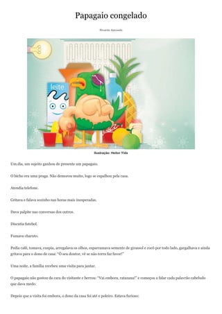Papagaio congelado
                                                        Ricardo Azevedo




                                                    Ilustração: Heitor Yida


Um dia, um sujeito ganhou de presente um papagaio.


O bicho era uma praga. Não demorou muito, logo se espalhou pela casa.


Atendia telefone.


Gritava e falava sozinho nas horas mais inesperadas.


Dava palpite nas conversas dos outros.


Discutia futebol.


Fumava charuto.


Pedia café, tomava, cuspia, arregalava os olhos, esparramava semente de girassol e cocô por todo lado, gargalhava e ainda
gritava para o dono de casa: ―Ô seu doutor, vê se não torra faz favor!‖


Uma noite, a família recebeu uma visita para jantar.


O papagaio não gostou da cara do visitante e berrou: ―Vai embora, ratazana!‖ e começou a falar cada palavrão cabeludo
que dava medo.


Depois que a visita foi embora, o dono da casa foi até o poleiro. Estava furioso:
 