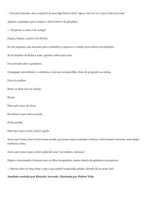 — Seu mal-educado, sem-vergonha de uma figa! Estou cheio! Agora você vai ver o que é bom pra tosse.


Agarrou o papagaio pelo cangote e atirou dentro da geladeira:


— Vai passar a noite aí de castigo!


Depois, fechou a porta e foi dormir.


No dia seguinte, saiu atrasado para o trabalho e esqueceu o coitado preso dentro da geladeira.


Só foi lembrar do bicho à noite, quando voltou para casa.


Foi correndo abrir a geladeira.


O papagaio saiu trêmulo e cabisbaixo, com cara arrependida, cheio de pó gelado na cabeça.


Ficou de joelhos.


Botou as duas asas na cabeça.


Rezou.


Disse pelo amor de Deus.


Reconheceu que estava errado.


Pediu perdão.


Disse que nunca mais ia fazer aquilo.


Jurou que nunca mais ia fazer coisa errada, que nunca mais ia atender telefone e interromper conversa, nem xingar
nenhuma visita.


Jurou que nunca mais ia dizer palavrão nem ―vai embora, ratazana‖.


Depois, examinando o homem com os olhos arregalados, espiou dentro da geladeira e perguntou:


— Queria saber só uma coisa: o que é que aquele franguinho pelado, deitado ali no prato, fez?


Anedota contada por Ricardo Azevedo, ilustrada por Heitor Yida
 