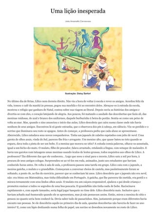 Uma lição inesperada
                                                   João Anzanello Carrascoza




                                                   Ilustração: Daisy Sartori


No último dia de férias, Lilico nem dormiu direito. Não via a hora de voltar à escola e rever os amigos. Acordou feliz da
vida, tomou o café da manhã às pressas, pegou sua mochila e foi ao encontro deles. Abraçou-os à entrada da escola,
mostrou o relógio que ganhara de Natal, contou sobre sua viagem ao litoral. Depois ouviu as histórias dos amigos e
divertiu-se com eles, o coração latejando de alegria. Aos poucos, foi matando a saudade das descobertas que fazia ali, das
meninas ruidosas, do azul e branco dos uniformes, daquele burburinho à beira do portão. Sentia-se como um peixe de
volta ao mar. Mas, quando o sino anunciou o início das aulas, Lilico descobriu que caíra numa classe onde não havia
nenhum de seus amigos. Encontrou lá só gente estranha, que o observava dos pés à cabeça, em silêncio. Viu-se perdido e o
sorriso que iluminava seu rosto se apagou. Antes de começar, a professora pediu que cada aluno se apresentasse.
Aborrecido, Lilico estudava seus novos companheiros. Tinha um japonês de cabelos espetados com jeito de nerd. Uma
garota de olhos azuis, vinda do Sul, pareceu-lhe fria e arrogante. Um menino alto, que quase bateu no teto quando se
ergueu, dava toda a pinta de ser um bobo. E a menina que morava no sítio? A coitada comia palavras, olhava-os assustada,
igual a um bicho-do-mato. O mulato, filho de pescador, falava arrastado, estalando a língua, com sotaque de malandro. E
havia uns garotos com tatuagens umas meninas usando óculos de lentes grossas, todos esquisitos aos olhos de Lilico. A
professora? Tão diferente das que ele conhecera... Logo que soou o sinal para o recreio, Lilico saiu a mil por hora, à
procura de seus antigos colegas. Surpreendeu-se ao vê-los em roda, animados, junto aos estudantes que haviam
conhecido horas antes. De volta à sala de aula, a professora passou uma tarefa em grupo. Lilico caiu com o japonês, a
menina gaúcha, o mulato e o grandalhão. Começaram a conversar cheios de cautela, mas paulatinamente foram se
soltando, a ponto de, ao fim do exercício, parecer que se conheciam há anos. Lilico descobriu que o japonês não era nerd,
não: era ótimo em Matemática, mas tinha dificuldade em Português. A gaúcha, que lhe parecera tão metida, era gentil e o
mirava ternamente com seus lindos olhos azuis. O mulato era um caiçara responsável, ajudava o pai desde criança e
prometeu ensinar a todos os segredos de uma boa pescaria. O grandalhão não tinha nada de bobo. Raciocinava
rapidamente e, com aquele tamanho, seria legal jogar basquete no time dele. Lilico descobriu mais. Inclusive que o
haviam achado mal-humorado quando ele se apresentara, mas já não pensavam assim. Então, mirou a menina do sítio e
pensou no quanto seria bom conhecê-la. Devia saber tudo de passarinhos. Sim, justamente porque eram diferentes havia
encanto nas pessoas. Se ele descobrira aquilo no primeiro dia de aula, quantas descobertas não haveria de fazer no ano
inteiro? E, como um lápis deslizando numa folha de papel, um sorriso se desenhou novamente no rosto de Lilico.
 