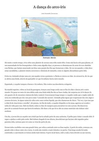 A dança do arco-íris
                                                   João Anzanello Carrascoza




                                                     Ilustração: Alarcão


Há muito e muito tempo, vivia sobre uma planície de nuvens uma tribo muito feliz. Como não havia solo para plantar, só
um emaranhado de fios branquinhos e fofos como algodão-doce, as pessoas se alimentavam da carne de aves abatidas
com flechas, que faziam amarrando em feixe uma porção dos fios que formavam o chão. De vez em quando, o chão dava
umas sacudidelas, a planície inteira corcoveava e diminuía de tamanho, como se alguém abocanhasse parte dela.


Certa vez, tentando alvejar uma ave, um caçador errou a pontaria e a flecha se cravou no chão. Ao arrancá-la, ele viu que
se abrira uma fenda, através da qual pôde ver que lá embaixo havia outro mundo.


Espantado, o caçador tampou o buraco e foi embora. Não contou sua descoberta a ninguém.


Na manhã seguinte, voltou ao local da passagem, trançou uma longa corda com os fios do chão e desceu até o outro
mundo. Foi parar no meio de uma aldeia onde uma linda índia lhe deu as boas-vindas, tão surpresa em vê-lo descer do
céu quanto ele de encontrar criatura tão bela e amável. Conversaram longo tempo e o caçador soube que a região onde ele
vivia era conhecida por ela e seu povo como ―o mundo das nuvens‖, formado pelas águas que evaporavam dos rios, lagos e
oceanos da terra. As águas caíam de volta como uma cortina líquida, que eles chamavam de chuva. ―Vai ver, é por isso que
o chão lá de cima treme e encolhe‖, ele pensou. Ao fim da tarde, o caçador despediu-se da moça, agarrou-se à corda e
subiu de volta para casa. Dali em diante, todos os dias ele escapava para encontrar-se com a jovem. Ela descreveu
para ele os animais ferozes que havia lá embaixo. Ele disse a ela que lá no alto as coisas materiais não tinham valor
nenhum.


Um dia, a jovem deu ao caçador um cristal que havia achado perto de uma cachoeira. E pediu para visitar o mundo dele. O
rapaz a ajudou a subir pela corda. Mal tinham chegado lá nas alturas, descobriram que haviam sido seguidos pelos
parentes dela, curiosos para ver como se vivia tão perto do céu.


Foram todos recebidos com uma grande festa, que selou a amizade entre as duas nações. A partir de então, começou um
grande sobe-e-desce entre céu e terra. A corda não resistiu a tanto trânsito e se partiu. Uma larga escada foi então
construída e o movimento se tornou ainda mais intenso. O povo lá de baixo, indo a toda a hora divertir-se nas nuvens,
 