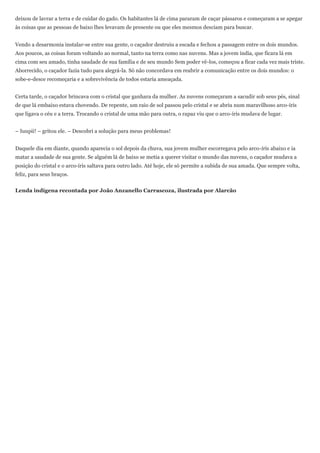 deixou de lavrar a terra e de cuidar do gado. Os habitantes lá de cima pararam de caçar pássaros e começaram a se apegar
às coisas que as pessoas de baixo lhes levavam de presente ou que eles mesmos desciam para buscar.


Vendo a desarmonia instalar-se entre sua gente, o caçador destruiu a escada e fechou a passagem entre os dois mundos.
Aos poucos, as coisas foram voltando ao normal, tanto na terra como nas nuvens. Mas a jovem índia, que ficara lá em
cima com seu amado, tinha saudade de sua família e de seu mundo Sem poder vê-los, começou a ficar cada vez mais triste.
Aborrecido, o caçador fazia tudo para alegrá-la. Só não concordava em reabrir a comunicação entre os dois mundos: o
sobe-e-desce recomeçaria e a sobrevivência de todos estaria ameaçada.


Certa tarde, o caçador brincava com o cristal que ganhara da mulher. As nuvens começaram a sacudir sob seus pés, sinal
de que lá embaixo estava chovendo. De repente, um raio de sol passou pelo cristal e se abriu num maravilhoso arco-íris
que ligava o céu e a terra. Trocando o cristal de uma mão para outra, o rapaz viu que o arco-íris mudava de lugar.


– Iuupii! – gritou ele. – Descobri a solução para meus problemas!


Daquele dia em diante, quando aparecia o sol depois da chuva, sua jovem mulher escorregava pelo arco-íris abaixo e ia
matar a saudade de sua gente. Se alguém lá de baixo se metia a querer visitar o mundo das nuvens, o caçador mudava a
posição do cristal e o arco-íris saltava para outro lado. Até hoje, ele só permite a subida de sua amada. Que sempre volta,
feliz, para seus braços.


Lenda indígena recontada por João Anzanello Carrascoza, ilustrada por Alarcão
 