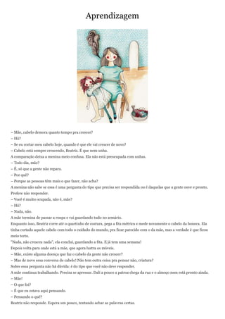 Aprendizagem




– Mãe, cabelo demora quanto tempo pra crescer?
– Hã?
– Se eu cortar meu cabelo hoje, quando é que ele vai crescer de novo?
– Cabelo está sempre crescendo, Beatriz. É que nem unha.
A comparação deixa a menina meio confusa. Ela não está preocupada com unhas.
– Todo dia, mãe?
– É, só que a gente não repara.
– Por quê?
– Porque as pessoas têm mais o que fazer, não acha?
A menina não sabe se essa é uma pergunta do tipo que precisa ser respondida ou é daquelas que a gente ouve e pronto.
Prefere não responder.
– Você é muito ocupada, não é, mãe?
– Hã?
– Nada, não.
A mãe termina de passar a roupa e vai guardando tudo no armário.
Enquanto isso, Beatriz corre até o quartinho de costura, pega a fita métrica e mede novamente o cabelo da boneca. Ela
tinha cortado aquele cabelo com todo o cuidado do mundo, pra ficar parecido com o da mãe, mas a verdade é que ficou
meio torto.
"Nada, não cresceu nada", ela conclui, guardando a fita. E já tem uma semana!
Depois volta para onde está a mãe, que agora lustra os móveis.
– Mãe, existe alguma doença que faz o cabelo da gente não crescer?
– Mas de novo essa conversa de cabelo! Não tem outra coisa pra pensar não, criatura?
Sobre essa pergunta não há dúvida: é do tipo que você não deve responder.
A mãe continua trabalhando. Precisa se apressar. Dali a pouco a patroa chega da rua e o almoço nem está pronto ainda.
– Mãe!
– O que foi?
– É que eu estava aqui pensando.
– Pensando o quê?
Beatriz não responde. Espera um pouco, tentando achar as palavras certas.
 