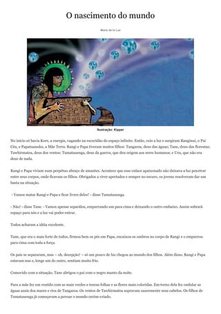 O nascimento do mundo
                                                        Maria de la Luz




                                                     Ilustração: Kipper


No início só havia Kore, a energia, vagando na escuridão do espaço infinito. Então, veio a luz e surgiram Ranginui, o Pai
Céu, e Papatuanuku, a Mãe Terra. Rangi e Papa tiveram muitos filhos: Tangaroa, deus das águas; Tane, deus das florestas;
Tawhirmatea, deus dos ventos; Tumatauenga, deus da guerra, que deu origem aos seres humanos; e Uru, que não era
deus de nada.


Rangi e Papa viviam num perpétuo abraço de amantes. Acontece que esse enlace apaixonado não deixava a luz penetrar
entre seus corpos, onde ficavam os filhos. Obrigados a viver apertados e sempre no escuro, os jovens resolveram dar um
basta na situação.


- Vamos matar Rangi e Papa e ficar livres deles! - disse Tumatauenga.


- Não! - disse Tane. - Vamos apenas separálos, empurrando um para cima e deixando o outro embaixo. Assim sobrará
espaço para nós e a luz vai poder entrar.


Todos acharam a idéia excelente.


Tane, que era o mais forte de todos, firmou bem os pés em Papa, encaixou os ombros no corpo de Rangi e o empurrou
para cima com toda a força.


Os pais se separaram, mas – oh, decepção! – só um pouco de luz chegou ao mundo dos filhos. Além disso, Rangi e Papa
estavam nus e, longe um do outro, sentiam muito frio.


Comovido com a situação, Tane abrigou o pai com o negro manto da noite.


Para a mãe fez um vestido com as mais verdes e tenras folhas e as flores mais coloridas. Em torno dela fez ondular as
águas azuis dos mares e rios de Tangaroa. Os ventos de Tawhirmatea sopravam suavemente seus cabelos. Os filhos de
Tumatauenga já começavam a povoar o mundo recém-criado.
 