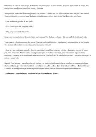 Olhando lá de cima os lindos trajes da mulher e sua participação no novo mundo, Ranginui ficou doente de inveja. Sua
dor cobriu o mundo com uma névoa úmida e cinzenta.


Refugiado em uma dobra do manto paterno, Uru chorava e chorava por não ter sido útil em nada aos pais e aos irmãos.
Para que ninguém percebesse suas lágrimas, escondia-as em cestas e mais cestas. Mas Tane tudo percebera:


 -Uru, meu irmão, preciso de sua ajuda!


 - Nada tenho para dar, você bem sabe!


 - Ora, Uru, você tem tantas cestas...


Surpreso e com medo de ser descoberto em sua fraqueza, Uru abaixou a cabeça: - Não tem nada dentro delas, irmão.


Tane avançou e destampou uma das cestas. Dela voaram luzes faiscantes e risonhas para todos os lados. As lágrimas de
Uru haviam se transformado em crianças-luz (para nós, estrelas)!


- Uru, será que você podia me ceder duas de suas cestas? Seus filhos poderiam enfeitar e iluminar a morada de nosso
pai... Uru concordou. As duas cestas foram passadas para Te Waka o Tamareriti, uma canoa muito especial. Tane
conduziu a canoa até o céu, espalhando sobre o manto de Rangi milhares de estrelinhas que riam e piscavam umas para as
outras o tempo todo.


Quando Tane ia pegar a segunda cesta, esta tombou e se abriu, deixando as estrelas se espalharem numa grande faixa
chamada Ikaroa, que cruzou o céu de lado a lado (para nós, a Via Láctea). Tane deixou Ikaroa e Waka o Tamareriti (que é
a "cauda" da nossa constelação do Escorpião) no espaço celeste, onde se tornaram os guardiões das estrelas.


Lenda maori recontada por Maria de la Luz, ilustrada por Kipper
 