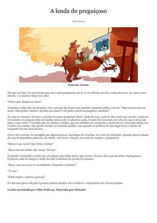 A lenda do preguiçoso
                                                         Giba Pedroza




                                                     Ilustração: Orlando


Diz que era uma vez um homem que era o mais preguiçoso que já se viu debaixo do céu e acima da terra. Ao nascer nem
chorou, e se pudesse falar teria dito:

―Choro não. Depois eu choro‖.

Também a culpa não era do pobre. Foi o pai que fez pouco caso quando a parteira ralhou com ele: ―Não cruze as pernas,
moço. Não presta! Atrasa o menino pra nascer e ele pode crescer na preguiça, manhoso‖.

E a sina se cumpriu. Cresceu o menino na maior preguiça e fastio. Nada de roça, nada de lida, tanto que um dia o moço se
viu sozinho no pequeno sítio da família onde já não se plantava nada. O mato foi crescendo em volta da casa e ele já não
tinha o que comer. Vai então que ele chama o vizinho, que era também seu compadre, e pede pra ser enterrado ainda vivo.
O outro, no começo, não queria atender ao estranho pedido, mas quando se lembrou de que negar favor e desejo de
compadre dá sete anos de azar...

E lá se foi o cortejo. Ia carregado por alguns poucos, nos braços de Josefina, sua rede de estimação. Quando passou diante
da casa do fazendeiro mais rico da cidade, este tirou o chapéu, em sinal de respeito, e perguntou:

―Quem é que vai aí? Que Deus o tenha!‖

―Deus não tem ainda, não, moço. Tá vivo.‖

E quando o fazendeiro soube que era porque não tinha mais o que comer, ofereceu dez sacas de arroz. O preguiçoso
levantou a aba do chapéu e ainda da rede cochichou no ouvido do homem:

―Moço, esse seu arroz tá escolhidinho, limpinho e fritinho?‖

―Tá não.‖

―Então toque o enterro, pessoal.‖

E é por isso que se diz que é preciso prestar atenção nas crendices e superstições da ciência popular.

Lenda recontada por Giba Pedroza, ilustrada por Orlando
 