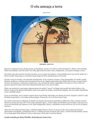O céu ameaça a terra
                                                      Betty Mindlin




                                                 Ilustração: Joana Lira


Meninos e meninas do povo ikolen-gavião, de Rondônia, sentam-se à noite ao redor da fogueira e olham o céu estrelado.
Estão maravilhados, mas têm medo: um velho pajé acaba de contar como, antigamente, o céu quase esmagou a Terra.

Era muito antes dos avós dos avós dos meninos, era no começo dos tempos. A humanidade esteve por um fio: podia ser o
fim do mundo. Nessa época, o céu ficava muito longe da Terra, mal dava para ver seu azul.

Um dia, ouviu-se trovejar, com estrondo ensurdecedor. O céu começou a tremer e, bem devagarinho, foi caindo, caindo.
Homens, mulheres e crianças mal conseguiam ficar em pé e fugiam apavorados para debaixo das árvores ou para dentro
de tocas. Só coqueiros e mamoeiros seguravam o céu, servindo de esteios, impedindo-o de colar-se à Terra. Talvez as
pessoas, apesar do medo, estivessem experimentando tocar o céu com as mãos...

Nisso, um menino de 5 anos pegou algumas penas de nambu, "mawir" na língua tupi-mondé dos índios ikolens, e fez
flechas. Crianças dos ikolens não podem comer essa espécie de nambu, senão ficam aleijadas. Era um nambu redondinho,
como a abóbada celeste.

O céu era duríssimo, mas o menino esperto atirou suas flechas adornadas com plumas de mawir. Espanto e alívio! A cada
flechada do garotinho, o céu subia um bom pedaço. Foram três, até o céu ficar como é hoje.

Em muitos outros povos indígenas, do Brasil e do mundo, há narrativas parecidas ou diferentes sobre o mesmo assunto.
Fazem-nos pensar por que céu e Terra estão separados agora... O povo tupari, de Rondônia, por exemplo, conta que era a
árvore do amendoim que segurava o céu. (Bem antigamente, dizem, o amendoim crescia em árvore, em vez de ser planta
rasteira.)

Antes de o céu subir para bem longe, os ikolens podiam deixar a Terra e ir morar no alto. Iam sempre que ficavam
aborrecidos com alguém, ou brigavam entre si, e subiam por uma escada de cipó. Gorá, o criador da humanidade, cansou
de ver tanta gente indo embora e cortou o cipó, para a Terra não se esvaziar demais.

Lenda contada por Betty Mindlin, ilustrada por Joana Lira
 
