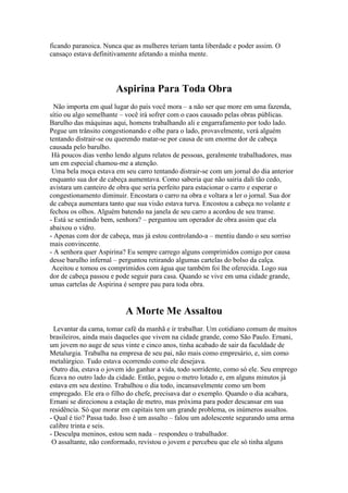ficando paranoica. Nunca que as mulheres teriam tanta liberdade e poder assim. O
cansaço estava definitivamente afetando a minha mente.

Aspirina Para Toda Obra
Não importa em qual lugar do país você mora – a não ser que more em uma fazenda,
sítio ou algo semelhante – você irá sofrer com o caos causado pelas obras públicas.
Barulho das máquinas aqui, homens trabalhando ali e engarrafamento por todo lado.
Pegue um trânsito congestionando e olhe para o lado, provavelmente, verá alguém
tentando distrair-se ou querendo matar-se por causa de um enorme dor de cabeça
causada pelo barulho.
Há poucos dias venho lendo alguns relatos de pessoas, geralmente trabalhadores, mas
um em especial chamou-me a atenção.
Uma bela moça estava em seu carro tentando distrair-se com um jornal do dia anterior
enquanto sua dor de cabeça aumentava. Como saberia que não sairia dali tão cedo,
avistara um canteiro de obra que seria perfeito para estacionar o carro e esperar o
congestionamento diminuir. Encostara o carro na obra e voltara a ler o jornal. Sua dor
de cabeça aumentara tanto que sua visão estava turva. Encostou a cabeça no volante e
fechou os olhos. Alguém batendo na janela de seu carro a acordou de seu transe.
- Está se sentindo bem, senhora? – perguntou um operador de obra assim que ela
abaixou o vidro.
- Apenas com dor de cabeça, mas já estou controlando-a – mentiu dando o seu sorriso
mais convincente.
- A senhora quer Aspirina? Eu sempre carrego alguns comprimidos comigo por causa
desse barulho infernal – perguntou retirando algumas cartelas do bolso da calça.
Aceitou e tomou os comprimidos com água que também foi lhe oferecida. Logo sua
dor de cabeça passou e pode seguir para casa. Quando se vive em uma cidade grande,
umas cartelas de Aspirina é sempre pau para toda obra.

A Morte Me Assaltou
Levantar da cama, tomar café da manhã e ir trabalhar. Um cotidiano comum de muitos
brasileiros, ainda mais daqueles que vivem na cidade grande, como São Paulo. Ernani,
um jovem no auge de seus vinte e cinco anos, tinha acabado de sair da faculdade de
Metalurgia. Trabalha na empresa de seu pai, não mais como empresário, e, sim como
metalúrgico. Tudo estava ocorrendo como ele desejava.
Outro dia, estava o jovem ido ganhar a vida, todo sorridente, como só ele. Seu emprego
ficava no outro lado da cidade. Então, pegou o metro lotado e, em alguns minutos já
estava em seu destino. Trabalhou o dia todo, incansavelmente como um bom
empregado. Ele era o filho do chefe, precisava dar o exemplo. Quando o dia acabara,
Ernani se direcionou a estação de metro, mas próxima para poder descansar em sua
residência. Só que morar em capitais tem um grande problema, os inúmeros assaltos.
- Qual é tio? Passa tudo. Isso é um assalto – falou um adolescente segurando uma arma
calibre trinta e seis.
- Desculpa meninos, estou sem nada – respondeu o trabalhador.
O assaltante, não conformado, revistou o jovem e percebeu que ele só tinha alguns

 