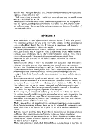 trocados para a passagem de volta a casa. O trombadinha empurrou os pertences contra
o peito de Ernani fazendo-o cair.
- Ainda posso roubar-te uma coisa – vociferou o garoto atirando logo em seguida contra
o corpo do metalúrgico – A vida.
O adolescente correu deixando o corpo do rapaz ensanguentado ali, em praça pública
até o dia seguinte, quando policiais avistaram o cadáver no chão. Um jovem inocente
que mal começara a vida morreu. Entre muitos pensamentos, o último de Ernani foi: - A
vida passou tão rápida.

Abantesma
Bem, o meu nome é Aimée e preciso contar uma coisa a vocês. É muito ruim quando
você tem um dia estragado por uma coisa, certo? Então imagine que duas coisas acabam
com o seu dia. Horrível não? Ok, vocês devem estar se perguntando onde eu quero
chegar ou pedindo para que eu vá logo para a ação.
Eu tinha viajado para um desses locais no litoral, que só são conhecidos por causa das
praias, com a minha mãe. A viagem foi ótima, o problema foi a volta. Minha mãe tinha
planejado tudo perfeitamente até que o barco onde voltaríamos sumiu e o piloto estava
com as mãos abanando. Não podendo ficar nem um dia a mais naquele lugar,
arrumamos um jeito de voltar com uns nativos da praia que tinham um barco de
pequeno porte.
Já não bastasse o fato de os nativos me assustarem com seus dentes serem pontiagudos
e dourado sujo, ainda teria que voltar a casa em uma canoa. Durante o percurso, me
mantive a certa distância daqueles homens exóticos. Eu tinha uma vasta sensação de que
a qualquer momento eles amaldiçoariam minha família e me comeriam viva. Os meus
problemas passaram de inconvenientes a péssimos quando uma tempestade forte
começou. Ondas fortes foram formadas e estava prestes a ver a canoa embaixo de mim
se desfazer.
Enquanto minha mãe e eu segurávamos na borda da canoa esperando não sermos
levadas pelas ondas temerosas. E os nativos sumiram. Estávamos sozinhas no meio do
mar debaixo de uma tempestade, que poderia perfeitamente imitar a do filme Poseidon.
Uma onda enorme – ela não era enorme, mas grande o suficiente para aquela canoa –
virou o barco pequeno. Tentei me segurar em alguma coisa, mas tudo já tinha virado
nada. Minha mãe ergueu-me para que pudesse voltar a respirar.
Fomos atingidas por uma corrente de ferro que era presa a um poste no meio do mar.
Ela continha triângulos metálicos enormes que semelhavam aos dentes dos nativos. Um
tremor passou por todo meu corpo. Não sei o que aconteceu em seguida, não sei se
adormeci ou desmaiei, porém quando acordei, estava jogada na areia da praia da minha
cidade com os meus pertences ao meu lado.
Madre e eu decidimos não discutir sobre o ocorrido, acontecimentos demais para um
dia só. Seguimos para casa andando, já que não era tão longe dali. Eu morava com meus
pais e minha irmã em um apartamento pequeno em um bairro requintado do Rio de
Janeiro.
Entrei no banheiro e sorri na frente do espelho por finalmente estar em casa e sem mais
problemas. Olhei meu sorriso e gritei. Manchas pretas, que faziam meus dentes
parecerem pontiagudos e conterem um buraco em forma cilíndrica, dominavam minha
arcada dentária. Não sei o que tinha acontecido, mas meus dentes estavam idênticos ao
dos nativos estranhos da praia.
Minha mãe com a maior simplicidade do mundo falou apenas para que eu escovasse os

 