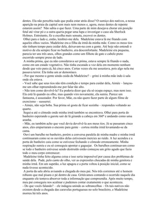 dentes. Ela não percebia tudo que podia estar atrás disso? O sumiço dos nativos, a nossa
aparição na praia da capital sem mais nem menos e, agora, meus dentes de repente
estarem assim? Não sabia o que fazer. Uma parte de mim desejava chorar em posição
fetal até virar pó e a outra queria pegar uma lupa e investigar o caso ala Sherlock
Holmes. Entretanto, fiz a escolha mais sensata, escovei os dentes.
Olhei para o lado e, então, lembrei-me dela. Madeleine estava lá me fitando com
aqueles olhos vazios. Madeleine era a filha da irmã da minha mãe. Como os meus tios
não tinham tempo para cuidar dela, deixavam-na com a gente. Até hoje não entendi o
motivo de ela sempre ficar no banheiro, era desconfortante. Madeleine era pequena,
parecia ter uns três anos, olhos grandes como um filhote de gato e cabelo preto
escorrido sempre preso de lado.
A minha prima, que eu não considerava ser prima, estava sempre lá fitando o nada,
como em um estado vegetativo. Não tinha escutado a voz dela em momento nenhum
desde que veio para cá, há cinco anos. Certas vezes ela me assustava, pois algo nela me
passava terror. Ela tinha um ar demoníaco.
- Por que mesmo a gente ainda cuida da Madeleine? – gritei à minha mãe indo à sala
onde ela estava.
- Você sabe que seus tios não têm condição e tempo para cuidar dela, Aimée – lançoume um olhar repreendendo-me por falar tão alto.
- Não tem como devolvê-la? Eu poderia dizer que ela só ocupa espaço, mas nem isso.
Ela está lá quando eu olho, mas quando viro novamente, ela sumiu. Parece um
fantasma, é assustador. Por favor, Mãe, eu não quero fazer parte de algum filme de
exorcismo – sussurrei.
- Aimée, não seja boba. Sua prima só gosta de ficar sozinha – respondeu voltando ao
quarto.
Segui-a até o cômodo onde minha irmã também se encontrava. Olhei para porta do
banheiro esperando a garota sair de lá girando a cabeça em 360º e andando como uma
aranha.
- Mãe, eu também acho que você devia devolvê-la aos meus tios. Já se passaram cinco
anos, eles empurraram o encosto para gente – cortou minha irmã levantando-se da
cama.
Ouvi um barulho no banheiro, porém a conversa paralela de minha madre e minha irmã
continuaram como se os ouvidos delas estivessem inercies ao ruído. A luz acendeu e a
porta do banheiro caiu como se estivesse fechando o cômodo erroneamente. Minha
respiração sumiu e eu só conseguia apontar e gaguejar. Os barulhos continuavam como
se todo o banheiro estivesse sendo destruído então começou um grito agudo que fazia
todo o meu corpo estremecer.
Madeleine tinha feito alguma coisa e isso seria impossível por causa dos problemas de
saúde dela. Pude, pelo canto do olho, ver as expressões chocadas de minha genitora e
minha irmã. Em um supetão, a luz apagou e a porta voltou à posição inicial, como se
nada tivesse acontecido.
A porta da sala abriu avisando a chegada do meu pai. Nós três corremos até o homem
robusto que mal pisara o pé dentro de casa. Gritávamos contando o ocorrido naquele dia
enquanto ele tentava absorver toda a informação que compreendia. Após muito tempo,
meu pai conseguiu nos acalmar e pudemos contar exatamente o que aconteceu.
- Do que vocês falando? – ele indagou unindo as sobrancelhas – Os tais nativos não
existem desde a chegada das caravelas portuguesas no solo brasileiro, e Madeleine
morreu há três anos.

 