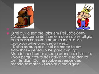 
   O rei ouvia sempre falar em Frei João-Sem-
    Cuidados como um homem que não se afligia
    com coisa nenhuma deste mundo. E isso
    provocava-lhe uma certa inveja:
    - Deixa estar, que eu hei-de meter-te em
    trabalhos – pensou o Rei para consigo.
    Mandou-o chamar à sua presença e disse-lhe:
    - Vou perguntar-te três adivinhas e se dentro
    de três dias não me souberes responder,
    mando-te matar. Quero que me digas:
 
