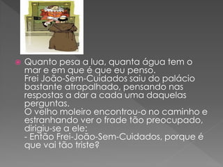    Quanto pesa a lua, quanta água tem o
    mar e em que é que eu penso.
    Frei João-Sem-Cuidados saiu do palácio
    bastante atrapalhado, pensando nas
    respostas a dar a cada uma daquelas
    perguntas.
    O velho moleiro encontrou-o no caminho e
    estranhando ver o frade tão preocupado,
    dirigiu-se a ele:
    - Então Frei-João-Sem-Cuidados, porque é
    que vai tão triste?
 