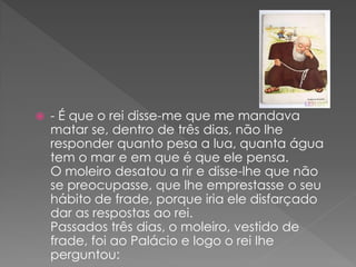    - É que o rei disse-me que me mandava
    matar se, dentro de três dias, não lhe
    responder quanto pesa a lua, quanta água
    tem o mar e em que é que ele pensa.
    O moleiro desatou a rir e disse-lhe que não
    se preocupasse, que lhe emprestasse o seu
    hábito de frade, porque iria ele disfarçado
    dar as respostas ao rei.
    Passados três dias, o moleiro, vestido de
    frade, foi ao Palácio e logo o rei lhe
    perguntou:
 