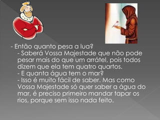 - Então quanto pesa a lua?
   - Saberá Vossa Majestade que não pode
   pesar mais do que um arrátel, pois todos
   dizem que ela tem quatro quartos.
   - E quanta água tem o mar?
   - Isso é muito fácil de saber. Mas como
   Vossa Majestade só quer saber a água do
   mar, é preciso primeiro mandar tapar os
   rios, porque sem isso nada feito.
 