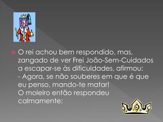    O rei achou bem respondido, mas,
    zangado de ver Frei João-Sem-Cuidados
    a escapar-se às dificuldades, afirmou:
    - Agora, se não souberes em que é que
    eu penso, mando-te matar!
    O moleiro então respondeu
    calmamente:
 