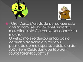    - Ora, Vossa Majestade pensa que está
    a falar com Frei João-Sem-Cuidados
    mas afinal está é a conversar com o seu
    moleiro.
    O velho moleiro deixou então cair o
    capucho de frade e o rei ficou
    pasmado com a esperteza dele e a do
    João-Sem-Cuidados, que tão bem
    soube fazer-se substituir.
 