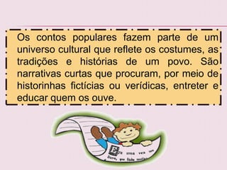 Os contos populares fazem parte de um
universo cultural que reflete os costumes, as
tradições e histórias de um povo. São
narrativas curtas que procuram, por meio de
historinhas fictícias ou verídicas, entreter e
educar quem os ouve.
 