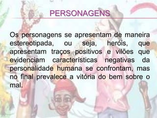 PERSONAGENS

Os personagens se apresentam de maneira
estereotipada, ou seja, heróis, que
apresentam traços positivos e vilões que
evidenciam características negativas da
personalidade humana se confrontam, mas
no final prevalece a vitória do bem sobre o
mal.
 