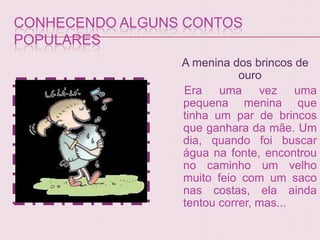 CONHECENDO ALGUNS CONTOS
POPULARES
                 A menina dos brincos de
                            ouro
                 Era uma vez uma
                 pequena menina que
                 tinha um par de brincos
                 que ganhara da mãe. Um
                 dia, quando foi buscar
                 água na fonte, encontrou
                 no caminho um velho
                 muito feio com um saco
                 nas costas, ela ainda
                 tentou correr, mas...
 