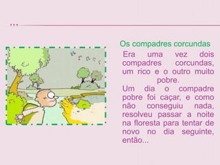 ...
      Os compadres corcundas
       Era    uma    vez    dois
      compadres      corcundas,
      um rico e o outro muito
                pobre.
      Um dia o compadre
      pobre foi caçar, e como
      não conseguiu nada,
      resolveu passar a noite
      na floresta para tentar de
      novo no dia seguinte,
      então...
 