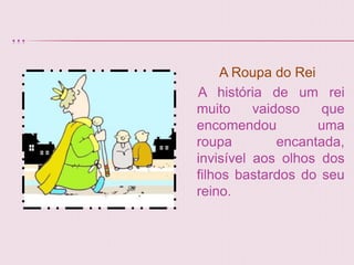 ...

           A Roupa do Rei
      A história de um rei
      muito     vaidoso    que
      encomendou          uma
      roupa         encantada,
      invisível aos olhos dos
      filhos bastardos do seu
      reino.
 