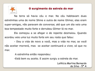 Na terra só havia céu e mar. No céu habitavam duas
estrelinhas uma de nome Shine e outra de nome Glimer, elas eram
super-amigas, não paravam de conversar, até que um dia veio uma
boa tempestade muito forte e derrubou Glimer lá no mar.
       Ela começou a se afogar e de repente desmaiou. Quando
acordou veio uma luz muito forte em seu rosto que falou:
       - Dou a vida de novo a você, mas a vida no mar, se você
não aceitar morrerá, mas se aceitar continuará a viver, só que no
mar.
        A estrelinha então respondeu:
       -Está bem eu aceito. E assim surgiu a estrela do mar.
                                          Lethícia Martins Bernardo
                                                     da Silva - 5ª A
 