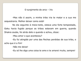 O surgimento do arco – íris


       -Mas não é assim, a minha tribo iria te matar e a sua me
sequestraria. Melhor deixar como está!
       No dia seguinte à meia-noite, estava uma forte tempestade,
Goku havia fugido porque as tribos estavam em guerra, quando
Shakra soube, foi atrás dele e quando o achou, disse:
       -Meu amor o que aconteceu?
       -Eu fui atingido por uma das flechas perdidas de sua tribo, e
acho que é o fim!
       -Não me deixe!
       -Eu só lhe digo uma coisa te amo e te amarei muito, sempre!
 