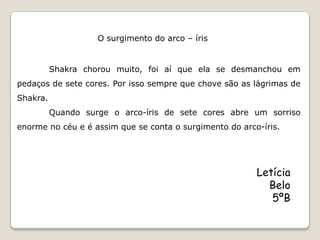 O surgimento do arco – íris


          Shakra chorou muito, foi aí que ela se desmanchou em
pedaços de sete cores. Por isso sempre que chove são as lágrimas de
Shakra.
          Quando surge o arco-íris de sete cores abre um sorriso
enorme no céu e é assim que se conta o surgimento do arco-íris.




                                                         Letícia
                                                           Belo
                                                            5ºB
 