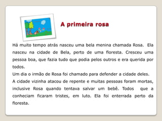 Há muito tempo atrás nasceu uma bela menina chamada Rosa. Ela
nasceu na cidade de Bela, perto de uma floresta. Cresceu uma
pessoa boa, que fazia tudo que podia pelos outros e era querida por
todos.
Um dia o irmão de Rosa foi chamado para defender a cidade deles.
A cidade vizinha atacou de repente e muitas pessoas foram mortas,
inclusive Rosa quando tentava salvar um bebê. Todos         que a
conheciam ficaram tristes, em luto. Ela foi enterrada perto da
floresta.
 