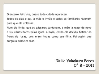O enterro foi triste, quase toda cidade apareceu.
Todos os dias o pai, a mãe o irmão e todos os familiares rezavam
para que ela voltasse.
Num dia lindo, que os pássaros cantavam, a mãe ia rezar de novo
e viu várias flores belas igual a Rosa, então ela decidiu batizar as
flores de rosas, pois eram lindas como sua filha. Foi assim que
surgiu a primeira rosa.




                                       Giulia Yokokura Peres
                                                 5ª B - 2011
 