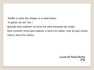 -Então o certo dia chegou e o casal disse:
-A gente vai ser rico !
Quando eles subiram no arco-íris eles trocaram de corpo.
Para reverter tinha que esperar o arco-íris voltar, mas só que nunca
mais o arco-íris voltou.




                                             Lucas de Paula Rocha
                                                              5ºB
 