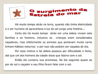 Há muito tempo atrás na terra, quando não tinha eletricidade
e o ser humano só aproveitava a luz do sol surge uma história...
        Certo dia há muito tempo atrás em uma aldeia viviam sete
famílias e os homens, inclusive as       crianças eram considerados
caçadores, mas infelizmente os animais que portavam muita carne
tinham hábitos noturnos e por isso não podiam ser caçados de dia.
        Por esse motivo a tal aldeia passava por dificuldade e fome,
até que um dos homens da cidade disse que falaria com o sol.
        Então ele cumpriu sua promessa. No dia seguinte quase ao
por do sol o caçador e seu filho foram falar com o sol.
 
