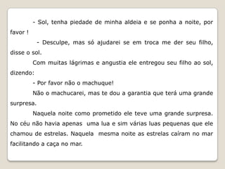 - Sol, tenha piedade de minha aldeia e se ponha a noite, por
favor !
            - Desculpe, mas só ajudarei se em troca me der seu filho,
disse o sol.
          Com muitas lágrimas e angustia ele entregou seu filho ao sol,
dizendo:
          - Por favor não o machuque!
          Não o machucarei, mas te dou a garantia que terá uma grande
surpresa.
          Naquela noite como prometido ele teve uma grande surpresa.
No céu não havia apenas uma lua e sim várias luas pequenas que ele
chamou de estrelas. Naquela mesma noite as estrelas caíram no mar
facilitando a caça no mar.
 