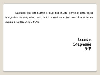 Daquele dia em diante o que pra muita gente é uma coisa
insignificante naqueles tempos foi a melhor coisa que já aconteceu
surgiu a ESTRELA DO MAR




                                                    Lucas e
                                                  Stephanie
                                                       5ªB
 