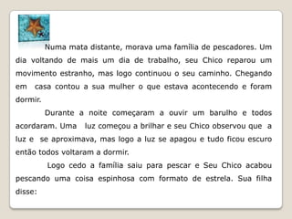Numa mata distante, morava uma família de pescadores. Um
dia voltando de mais um dia de trabalho, seu Chico reparou um
movimento estranho, mas logo continuou o seu caminho. Chegando
em   casa contou a sua mulher o que estava acontecendo e foram
dormir.
          Durante a noite começaram a ouvir um barulho e todos
acordaram. Uma     luz começou a brilhar e seu Chico observou que a
luz e se aproximava, mas logo a luz se apagou e tudo ficou escuro
então todos voltaram a dormir.
          Logo cedo a família saiu para pescar e Seu Chico acabou
pescando uma coisa espinhosa com formato de estrela. Sua filha
disse:
 