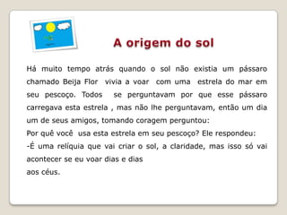 Há muito tempo atrás quando o sol não existia um pássaro
chamado Beija Flor vivia a voar com uma estrela do mar em
seu pescoço. Todos     se perguntavam por que esse pássaro
carregava esta estrela , mas não lhe perguntavam, então um dia
um de seus amigos, tomando coragem perguntou:
Por quê você usa esta estrela em seu pescoço? Ele respondeu:
-É uma relíquia que vai criar o sol, a claridade, mas isso só vai
acontecer se eu voar dias e dias
aos céus.
 