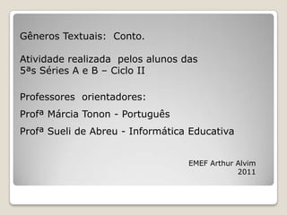 Gêneros Textuais: Conto.

Atividade realizada pelos alunos das
5ªs Séries A e B – Ciclo II

Professores orientadores:
Profª Márcia Tonon - Português
Profª Sueli de Abreu - Informática Educativa


                                  EMEF Arthur Alvim
                                              2011
 