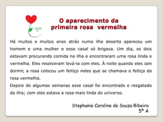 Há muitos e muitos anos atrás numa ilha deserta apareceu um
homem e uma mulher e esse casal só brigava. Um dia, os dois
estavam procurando comida na ilha e encontraram uma rosa linda e
vermelha. Eles resolveram levá-la com eles. À noite quando eles iam
dormir, a rosa colocou um feitiço neles que se chamava o feitiço da
rosa vermelha.
Depois de algumas semanas esse casal foi encontrado e resgatado
da ilha; com eles estava a rosa mais linda do universo.


                              Stephanie Caroline de Souza Ribeiro
                                                            5ª A
 