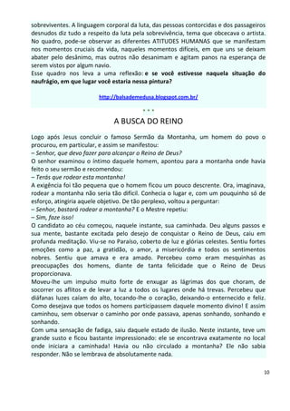 sobreviventes. A linguagem corporal da luta, das pessoas contorcidas e dos passageiros
desnudos diz tudo a respeito da luta pela sobrevivência, tema que obcecava o artista.
No quadro, pode-se observar as diferentes ATITUDES HUMANAS que se manifestam
nos momentos cruciais da vida, naqueles momentos difíceis, em que uns se deixam
abater pelo desânimo, mas outros não desanimam e agitam panos na esperança de
serem vistos por algum navio.
Esse quadro nos leva a uma reflexão: e se você estivesse naquela situação do
naufrágio, em que lugar você estaria nessa pintura?

                         http://balsademedusa.blogspot.com.br/

                                         ***
                              A BUSCA DO REINO
Logo após Jesus concluir o famoso Sermão da Montanha, um homem do povo o
procurou, em particular, e assim se manifestou:
– Senhor, que devo fazer para alcançar o Reino de Deus?
O senhor examinou o íntimo daquele homem, apontou para a montanha onde havia
feito o seu sermão e recomendou:
– Terás que rodear esta montanha!
A exigência foi tão pequena que o homem ficou um pouco descrente. Ora, imaginava,
rodear a montanha não seria tão difícil. Conhecia o lugar e, com um pouquinho só de
esforço, atingiria aquele objetivo. De tão perplexo, voltou a perguntar:
– Senhor, bastará rodear a montanha? E o Mestre repetiu:
– Sim, faze isso!
O candidato ao céu começou, naquele instante, sua caminhada. Deu alguns passos e
sua mente, bastante excitada pelo desejo de conquistar o Reino de Deus, caiu em
profunda meditação. Viu-se no Paraíso, coberto de luz e glórias celestes. Sentiu fortes
emoções como a paz, a gratidão, o amor, a misericórdia e todos os sentimentos
nobres. Sentiu que amava e era amado. Percebeu como eram mesquinhas as
preocupações dos homens, diante de tanta felicidade que o Reino de Deus
proporcionava.
Moveu-lhe um impulso muito forte de enxugar as lágrimas dos que choram, de
socorrer os aflitos e de levar a luz a todos os lugares onde há trevas. Percebeu que
diáfanas luzes caíam do alto, tocando-lhe o coração, deixando-o enternecido e feliz.
Como desejava que todos os homens participassem daquele momento divino! E assim
caminhou, sem observar o caminho por onde passava, apenas sonhando, sonhando e
sonhando.
Com uma sensação de fadiga, saiu daquele estado de ilusão. Neste instante, teve um
grande susto e ficou bastante impressionado: ele se encontrava exatamente no local
onde iniciara a caminhada! Havia ou não circulado a montanha? Ele não sabia
responder. Não se lembrava de absolutamente nada.

                                                                                      10
 