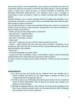 Com imensa dúvida, e sem compreender o que se passara, ele decidiu que faria nova
empreitada, desta vez mais atento ao caminho. Deu alguns passos e, sem se aperceber,
voltou a sonhar com o Reino de Deus. as mesmas sensações se repetiram. Uma
felicidade indescritível dominava-lhe o ser, fazendo-o viver a paz, a caridade, a
fraternidade, o amor ao próximo e todas as virtudes ensinadas pelo meigo Rabi da
Galiléia.
Quando despertou, com a mesma sensação anterior de fadiga, ficou perplexo: ele se
encontrava, novamente, no local onde iniciara a caminhada! Não havia saído do lugar.
Não conseguira rodear a montanha.
Fez a terceira tentativa e a mesma coisa. Quando lembrou de si, estava ali, no ponto de
partida. Do que se passara, nada recordava. Desapontado, foi à procura do Mestre, a
quem se dirigiu nestes termos:
– Senhor, por que eu não consigo rodear a montanha?
– Que buscavas? – perguntou Jesus.
– O Reino de Deus – disse o homem.
– Que viste? – completou o Senhor.
– Nada, nada!
– Que viste? – perguntou de novo o Senhor, agora tocando-lhe na testa.
– Senhor!... agora lembro! Das três vezes que tentei circundar a montanha, eu fui
tomado por uma visão celestial. Vi o Reino de Deus, representado pela paz, pelo amor,
pela misericórdia, pela caridade...
– Onde viste?
– Em minha imaginação, em minha mente.
– Tu que viste a paz, a gratidão, o amor, a misericórdia e todos os puros sentimentos
saindo de dentro de ti, onde achas que encontrarás o Reino de Deus?
Só então o homem recordou uma das lições do Mestre: “O Reino de Deus está dentro
de vós”.




APONTAMENTOS:
   Se o Reino de Deus está dentro de nós, podemos dizer, por analogia, que o
     inferno também está dentro de nós. Fazer aflorar as delícias do reino ou as
     amarguras do Inferno é opção de cada um.
   Em mão se espera que a felicidade venha de fora para dentro. Ela é um estado da
     mente. O jovem apaixonado é feliz ao lado de sua amada, quer estejam num
     palácio ou numa choupana.
   Felicidade ou desgraça estão aí e vão continuar. Se você se sente na desgraça, saia
     dela. Inove, recomece, planeje, sonhe, crie, faça algo diferente. Não é a desgraça
     que nos deixa, somos nós que a deixamos.


                                                                                      11
 