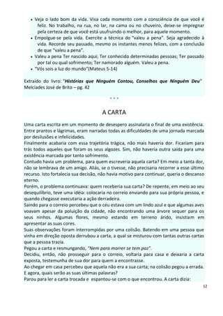    Veja o lado bom da vida. Viva cada momento com a consciência de que você é
        feliz. No trabalho, na rua, no lar, na cama ou no chuveiro, deixe-se impregnar
        pela certeza de que você está usufruindo o melhor, para aquele momento.
      Empolgue-se pela vida. Exercite a técnica do “valeu a pena”. Seja agradecido à
        vida. Recorde seu passado, mesmo os instantes menos felizes, com a conclusão
        de que “valeu a pena”.
      Valeu a pena Ter nascido aqui; Ter conhecido determinadas pessoas; Ter passado
        por tal ou qual sofrimento; Ter namorado alguém. Valeu a pena.
      “Vós sois a luz do mundo”(Mateus 5-14)

Extraído do livro: “Histórias que Ninguém Contou, Conselhos que Ninguém Deu”
Melcíades José de Brito – pg. 42

                                          ***

                                      A CARTA
Uma carta escrita em um momento de desespero assinalaria o final de uma existência.
Entre prantos e lágrimas, eram narradas todas as dificuldades de uma jornada marcada
por desilusões e infelicidades.
Finalmente acabaria com essa trajetória trágica, não mais haveria dor. Ficariam para
trás todos aqueles que foram os seus algozes. Sim, não haveria outra saída para uma
existência marcada por tanto sofrimento.
Contudo havia um problema, para quem escreveria aquela carta? Em meio a tanta dor,
não se lembrava de um amigo. Aliás, se o tivesse, não precisaria recorrer a esse último
recurso. Isto fortalecia sua decisão, não havia motivo para continuar, queria o descanso
eterno.
Porém, o problema continuava: quem receberia sua carta? De repente, em meio ao seu
desequilíbrio, teve uma idéia: colocaria no correio enviando para sua própria pessoa, e
quando chegasse executaria a ação derradeira.
Saindo para o correio percebeu que o céu estava com um lindo azul e que algumas aves
voavam apesar da poluição da cidade, não encontrando uma árvore sequer para os
seus ninhos. Algumas flores, mesmo estando em terreno árido, insistiam em
apresentar as suas cores.
Suas observações foram interrompidas por uma colisão. Batendo em uma pessoa que
vinha em direção oposta derrubou a carta, a qual se misturou com tantas outras cartas
que a pessoa trazia.
Pegou a carta e resmungando, "Nem para morrer se tem paz".
Decidiu, então, não prosseguir para o correio, voltaria para casa e deixaria a carta
exposta, testemunha de sua dor para quem a encontrasse.
Ao chegar em casa percebeu que aquela não era a sua carta; na colisão pegou a errada.
E agora, quais serão as suas últimas palavras?
Parou para ler a carta trocada e espantou-se com o que encontrou. A carta dizia:
                                                                                       12
 