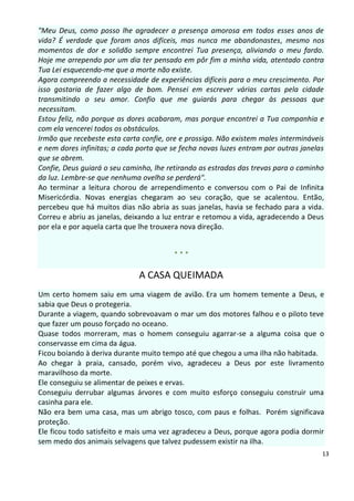 "Meu Deus, como posso lhe agradecer a presença amorosa em todos esses anos de
vida? É verdade que foram anos difíceis, mas nunca me abandonastes, mesmo nos
momentos de dor e solidão sempre encontrei Tua presença, aliviando o meu fardo.
Hoje me arrependo por um dia ter pensado em pôr fim a minha vida, atentado contra
Tua Lei esquecendo-me que a morte não existe.
Agora compreendo a necessidade de experiências difíceis para o meu crescimento. Por
isso gostaria de fazer algo de bom. Pensei em escrever várias cartas pela cidade
transmitindo o seu amor. Confio que me guiarás para chegar às pessoas que
necessitam.
Estou feliz, não porque as dores acabaram, mas porque encontrei a Tua companhia e
com ela vencerei todos os obstáculos.
Irmão que recebeste esta carta confie, ore e prossiga. Não existem males intermináveis
e nem dores infinitas; a cada porta que se fecha novas luzes entram por outras janelas
que se abrem.
Confie, Deus guiará o seu caminho, lhe retirando as estradas das trevas para o caminho
da luz. Lembre-se que nenhuma ovelha se perderá".
Ao terminar a leitura chorou de arrependimento e conversou com o Pai de Infinita
Misericórdia. Novas energias chegaram ao seu coração, que se acalentou. Então,
percebeu que há muitos dias não abria as suas janelas, havia se fechado para a vida.
Correu e abriu as janelas, deixando a luz entrar e retomou a vida, agradecendo a Deus
por ela e por aquela carta que lhe trouxera nova direção.


                                        ***

                              A CASA QUEIMADA
Um certo homem saiu em uma viagem de avião. Era um homem temente a Deus, e
sabia que Deus o protegeria.
Durante a viagem, quando sobrevoavam o mar um dos motores falhou e o piloto teve
que fazer um pouso forçado no oceano.
Quase todos morreram, mas o homem conseguiu agarrar-se a alguma coisa que o
conservasse em cima da água.
Ficou boiando à deriva durante muito tempo até que chegou a uma ilha não habitada.
Ao chegar à praia, cansado, porém vivo, agradeceu a Deus por este livramento
maravilhoso da morte.
Ele conseguiu se alimentar de peixes e ervas.
Conseguiu derrubar algumas árvores e com muito esforço conseguiu construir uma
casinha para ele.
Não era bem uma casa, mas um abrigo tosco, com paus e folhas. Porém significava
proteção.
Ele ficou todo satisfeito e mais uma vez agradeceu a Deus, porque agora podia dormir
sem medo dos animais selvagens que talvez pudessem existir na ilha.
                                                                                     13
 