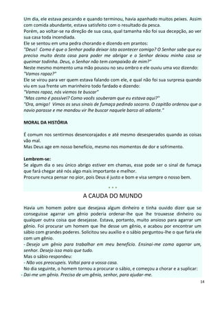 Um dia, ele estava pescando e quando terminou, havia apanhado muitos peixes. Assim
 com comida abundante, estava satisfeito com o resultado da pesca.
 Porém, ao voltar-se na direção de sua casa, qual tamanha não foi sua decepção, ao ver
 sua casa toda incendiada.
 Ele se sentou em uma pedra chorando e dizendo em prantos:
 "Deus! Como é que o Senhor podia deixar isto acontecer comigo? O Senhor sabe que eu
 preciso muito desta casa para poder me abrigar e o Senhor deixou minha casa se
 queimar todinha. Deus, o Senhor não tem compaixão de mim?"
 Neste mesmo momento uma mão pousou no seu ombro e ele ouviu uma voz dizendo:
 "Vamos rapaz?"
 Ele se virou para ver quem estava falando com ele, e qual não foi sua surpresa quando
 viu em sua frente um marinheiro todo fardado e dizendo:
 "Vamos rapaz, nós viemos te buscar"
 "Mas como é possível? Como vocês souberam que eu estava aqui?"
 "Ora, amigo! Vimos os seus sinais de fumaça pedindo socorro. O capitão ordenou que o
 navio parasse e me mandou vir lhe buscar naquele barco ali adiante."

 MORAL DA HISTÓRIA

 É comum nos sentirmos desencorajados e até mesmo desesperados quando as coisas
 vão mal.
 Mas Deus age em nosso benefício, mesmo nos momentos de dor e sofrimento.

 Lembrem-se:
 Se algum dia o seu único abrigo estiver em chamas, esse pode ser o sinal de fumaça
 que fará chegar até nós algo mais importante e melhor.
 Procure nunca pensar no pior, pois Deus é justo e bom e visa sempre o nosso bem.

                                           ***
                              A CAUDA DO MUNDO
  Havia um homem pobre que desejava algum dinheiro e tinha ouvido dizer que se
  conseguisse agarrar um gênio poderia ordenar-lhe que lhe trouxesse dinheiro ou
  qualquer outra coisa que desejasse. Estava, portanto, muito ansioso para agarrar um
  gênio. Foi procurar um homem que lhe desse um gênio, e acabou por encontrar um
  sábio com grandes poderes. Solicitou seu auxílio e o sábio perguntou-lhe o que faria ele
  com um gênio.
  - Desejo um gênio para trabalhar em meu benefício. Ensinai-me como agarrar um,
  senhor. Desejo isso mais que tudo.
  Mas o sábio respondeu:
  - Não vos preocupeis. Voltai para a vossa casa.
  No dia seguinte, o homem tornou a procurar o sábio, e começou a chorar e a suplicar:
- Dai-me um gênio. Preciso de um gênio, senhor, para ajudar-me.
                                                                                         14
 