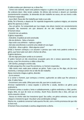 O sábio acabou por aborrecer-se, e disse-lhe:
- Tomai este talismã, repeti esta palavra mágica e o gênio virá, fazendo o que quer que
lhe ordeneis fazer. Mas tende cuidado. Os Gênios são terríveis e devem ser mantidos
constantemente ocupados. Se deixardes de dar trabalho ao vosso, ele vos tirará a vida.
O homem respondeu:
- Isso é fácil. Posso dar-lhe trabalho por toda a sua vida.
Então, foi à floresta, e depois de Ter repetido longamente a palavra mágica, um enorme
gênio lhe apareceu e disse:
- Sou um gênio. Fui conquistado por tua magia, mas deves manter-me constantemente
ocupado. No momento em que deixares de me dar trabalho, eu te matarei.
O homem disse:
- Constrói-me um palácio.
O gênio respondeu:
- Está feito. O palácio já está construído.
- Dá-me dinheiro - falou o homem.
- Aqui está o seu dinheiro - replicou o gênio
- Derruba esta floresta e constrói uma cidade em seu lugar.
- Está feito - disse o gênio - Mais alguma coisa?
Então o homem começou a se assustar e pensou que nada mais poderia ordenar ao
gênio, que fazia tudo num abrir e fechar de olhos.
O gênio declarou:
- Dá-me algo para fazer senão eu te comerei.
O pobre homem já não encontrava ocupação para ele e estava apavorado. Correu,
correu, e por fim encontrou o sábio e disse-lhe:
- Oh! Senhor, protegei a minha vida.
O sábio perguntou-lhe o que lhe acontecia, e o homem respondeu:
- Não tenho mais nada para ordenar ao gênio. Tudo o que eu lhe digo, ele faz num
momento, e ameaça comer-me se não lhe der trabalho.
Nesse momento chegou o gênio, dizendo:
- Eu te comerei.
E ia comer o homem, que começou a tremer, suplicando ao sábio que lhe salvasse a
vida. O sábio falou:
- Encontrarei uma saída. Olhai para este cão, que tem a cauda curva.
Arrancai rapidamente a vossa espada e cortai-lhe a cauda, dando-a ao gênio para
endireitá-la.
O homem cortou a cauda e, lenta e cuidadosamente, o gênio endireitou-a. Mal, porém,
largou dela, eis que de novo se enrolou. Assim ficou durante dias e dias, até que se
sentiu exausto e disse:
- Nunca na minha vida tive transtorno igual. Sou velho, um gênio veterano, mas nunca
cheguei a transtorno igual. Vou fazer uma combinação contigo:
liberta-me, e poderás conservar tudo quanto lhe dei, com a minha promessa de que não
te farei mal.
O homem ficou encantado e aceitou alegremente a oferta.
                                                                                      15
 