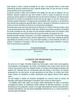 Este mundo é como a cauda enrolada de um cão, e as pessoas levam a lutar para
endireitá-la durante centenas de anos. Quando largam dela, eis que de novo se enrola.
Como poderia ser de outra maneira?
É preciso, primeiro, saber como trabalhar sem apego, par que não se chegue a ser um
fanático. Quando soubermos que este mundo é como a cauda enrolada de um cão,
cauda que jamais poderá ser endireitada não nos tornaremos fanáticos. Se não houvesse
fanatismo no mundo, ele progrediria muito mais do que agora. É um erro supor que o
fanatismo pode impulsionar o progresso da humanidade. Pelo contrário, é um elemento
que retarda esse progresso, gerando ódio e cólera, e levando os indivíduos a lutarem uns
contra os outros, fazendo-os sentirem-se mutuamente antipáticos.
Pensamos que o que quer que possuamos ou façamos é a melhor coisa do mundo, e que
o que não possuímos nem fazemos nada vale. Lembrai-vos sempre, portanto, da história
da cauda enrolada do cão, de cada vez que tiverdes tendência para vos fanatizar. Não
precisai preocupar-vos ou ficar insones por causa do mundo, ele seguirá sem vós.
Quando tiverdes evitado o fanatismo, e só então, trabalhareis bem. O homem de cabeça
bem equilibrada, o homem calmo, de bom julgamento e nervos frios, dotado de grande
capacidade de simpatia e amor, é o que faz bom trabalho, e assim fazendo, faz bem a si
próprio. O fanático é insensato e não tem simpatia. Jamais pode endireitar o mundo,
nem se tornará puro ou perfeito.

                                      Por Swami Vivekananda
      (Texto extraído do livro As Quatro Yogas de Auto-Realização – Swami Vivekananda - Ed.
                                           Pensamento.)

                                              ***

                           A CIDADE DOS RESMUNGOS
                                    William Bennett
 Era uma vez um lugar chamado Cidade dos Resmungos, onde todos resmungavam,
 resmungavam, resmungavam. No verão, resmungavam que estava muito quente. No
 inverno, que estava muito frio. Quando chovia, as crianças choramingavam porque não
 podiam sair. Quando fazia sol, reclamavam que não tinham o que fazer. Os vizinhos
 queixavam-se uns dos outros, os pais queixavam-se dos filhos, os irmãos das irmãs.
 Todos tinham um problema, e todos reclamavam que alguém deveria fazer alguma
 coisa.
 Um dia chegou à cidade um mascate carregando um enorme cesto às costas. Ao
 perceber toda aquela inquietação e choradeira, pôs o cesto no chão e gritou:
 - Ó cidadãos deste belo lugar! Os campos estão abarrotados de trigo, os pomares
 carregados de frutas. As cordilheiras estão cobertas de florestas espessas, e os vales
 banhados por rios profundos. Jamais vi um lugar abençoado por tantas conveniências e
 tamanha abundância. Por que tanta insatisfação? Aproximem-se, e eu lhes mostrarei o
 caminho para a felicidade.

                                                                                              16
 