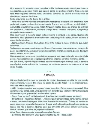 Ora, a camisa do mascate estava rasgada e puída. Havia remendos nas calças e buracos
nos sapatos. As pessoas riram que alguém como ele pudesse mostrar-lhes como ser
feliz. Mas enquanto riam ele puxou uma corda comprida do cesto e a esticou entre os
dois postes na praça da cidade.
Então segurando o cesto diante de si, gritou:
- Povo desta cidade! Aqueles que estiverem insatisfeitos escrevam seus problemas num
pedaço de papel e ponham dentro deste cesto. Trocarei seus problemas por felicidade!
A multidão se aglomerou ao seu redor. Ninguém hesitou diante da chance de se livrar
dos problemas. Todo homem, mulher e criança da vila rabiscou sua queixa num pedaço
de papel e jogou no cesto.
Eles observaram o mascate pegar cada problema e pendurá-lo na corda. Quando ele
terminou, havia problemas tremulando em cada polegada da corda, de um extremo a
outro. Então ele disse:
- Agora cada um de vocês deve retirar desta linha mágica o menor problema que puder
encontrar.
Todos correram para examinar os problemas. Procuraram, manusearam os pedaços de
papel e ponderaram, cada qual tentando escolher o menor problema. Depois de algum
tempo a corda estava vazia.
Eis que cada um segurava o mesmíssimo problema que havia colocado no cesto. Cada
pessoa havia escolhido os seu próprio problema, julgando ser ele o menor da corda.
Daí por diante, o povo daquela cidade deixou de resmungar o tempo todo. E sempre
que alguém sentia o desejo de resmungar ou reclamar, pensava no mascate e na sua
corda mágica.

                                        ***
                                    A DANÇA
Há uma linda história, que eu gostaria de contar. Aconteceu na vida de um grande
músico indiano, Tansen. Ele estava na corte do grande Akbar – e era incomparável.
Uma vez, Akbar perguntou:
– Não consigo imaginar que alguém possa superá-lo. Parece quase impossível. Mas
sempre que eu penso nisso, uma idéia me vem à mente: que você deve ter sido discípulo
de um mestre, e – quem sabe? – talvez ele o supere.
– Quem é seu mestre?, está vivo ainda? Se estiver vivo, convide-o para vir à corte.
– Ele está vivo – respondeu Tansen –, mas não pode ser convidado para a corte, porque
é como um animal selvagem. Não é um homem de sociedade. É como os ventos ou
como as nuvens. Um andarilho sem lar. E mais: você não pode pedir a ele que cante ou
toque, isso não é possível. Quando quer que ele sinta, ele canta. Sempre que sente,
dança. Teremos que ir até ele, esperar e observar.
Akbar ficou tão encantado, louco pelo que disse Tansen.
– E o mestre dele está vivo. Onde quer que esteja eu irei – disse Akbar.


                                                                                    17
 