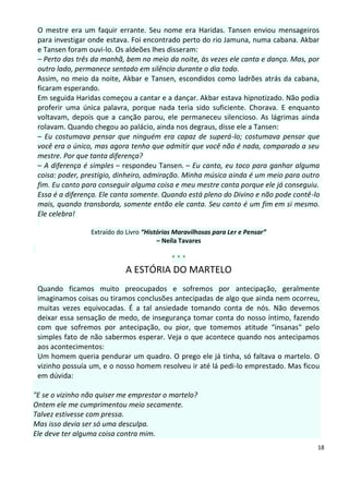 O mestre era um faquir errante. Seu nome era Haridas. Tansen enviou mensageiros
 para investigar onde estava. Foi encontrado perto do rio Jamuna, numa cabana. Akbar
 e Tansen foram ouvi-lo. Os aldeões lhes disseram:
 – Perto das três da manhã, bem no meio da noite, às vezes ele canta e dança. Mas, por
 outro lado, permanece sentado em silêncio durante o dia todo.
 Assim, no meio da noite, Akbar e Tansen, escondidos como ladrões atrás da cabana,
 ficaram esperando.
 Em seguida Haridas começou a cantar e a dançar. Akbar estava hipnotizado. Não podia
 proferir uma única palavra, porque nada teria sido suficiente. Chorava. E enquanto
 voltavam, depois que a canção parou, ele permaneceu silencioso. As lágrimas ainda
 rolavam. Quando chegou ao palácio, ainda nos degraus, disse ele a Tansen:
 – Eu costumava pensar que ninguém era capaz de superá-lo; costumava pensar que
 você era o único, mas agora tenho que admitir que você não é nada, comparado a seu
 mestre. Por que tanta diferença?
 – A diferença é simples – respondeu Tansen. – Eu canto, eu toco para ganhar alguma
 coisa: poder, prestígio, dinheiro, admiração. Minha música ainda é um meio para outro
 fim. Eu canto para conseguir alguma coisa e meu mestre canta porque ele já conseguiu.
 Essa é a diferença. Ele canta somente. Quando está pleno do Divino e não pode contê-lo
 mais, quando transborda, somente então ele canta. Seu canto é um fim em si mesmo.
 Ele celebra!

                 Extraído do Livro “Histórias Maravilhosas para Ler e Pensar”
                                        – Neila Tavares

                                            ***
                            A ESTÓRIA DO MARTELO
 Quando ficamos muito preocupados e sofremos por antecipação, geralmente
 imaginamos coisas ou tiramos conclusões antecipadas de algo que ainda nem ocorreu,
 muitas vezes equivocadas. É a tal ansiedade tomando conta de nós. Não devemos
 deixar essa sensação de medo, de insegurança tomar conta do nosso íntimo, fazendo
 com que sofremos por antecipação, ou pior, que tomemos atitude “insanas" pelo
 simples fato de não sabermos esperar. Veja o que acontece quando nos antecipamos
 aos acontecimentos:
 Um homem queria pendurar um quadro. O prego ele já tinha, só faltava o martelo. O
 vizinho possuía um, e o nosso homem resolveu ir até lá pedi-lo emprestado. Mas ficou
 em dúvida:

"E se o vizinho não quiser me emprestar o martelo?
Ontem ele me cumprimentou meio secamente.
Talvez estivesse com pressa.
Mas isso devia ser só uma desculpa.
Ele deve ter alguma coisa contra mim.
                                                                                      18
 