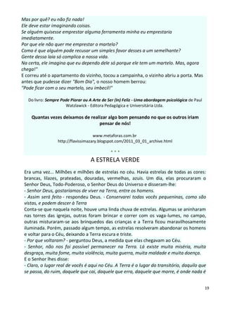 Mas por quê? eu não fiz nada!
Ele deve estar imaginando coisas.
Se alguém quisesse emprestar alguma ferramenta minha eu emprestaria
imediatamente.
Por que ele não quer me emprestar o martelo?
Como é que alguém pode recusar um simples favor desses a um semelhante?
Gente dessa laia só complica a nossa vida.
Na certa, ele imagina que eu dependo dele só porque ele tem um martelo. Mas, agora
chega!"
E correu até o apartamento do vizinho, tocou a campainha, o vizinho abriu a porta. Mas
antes que pudesse dizer "Bom Dia", o nosso homem berrou:
"Pode ficar com o seu martelo, seu imbecil!"

   Do livro: Sempre Pode Piorar ou A Arte de Ser (In) Feliz - Uma abordagem psicológica de Paul
                      Watzlawick - Editora Pedagógica e Universitária Ltda.

    Quantas vezes deixamos de realizar algo bom pensando no que os outros iriam
                                  pensar de nós!

                                     www.metaforas.com.br
                  http://flavissimazary.blogspot.com/2011_03_01_archive.html

                                              ***
                                    A ESTRELA VERDE
 Era uma vez... Milhões e milhões de estrelas no céu. Havia estrelas de todas as cores:
 brancas, lilazes, prateadas, douradas, vermelhas, azuis. Um dia, elas procuraram o
 Senhor Deus, Todo-Poderoso, o Senhor Deus do Universo e disseram-lhe:
 - Senhor Deus, gostaríamos de viver na Terra, entre os homens.
 - Assim será feito - respondeu Deus. - Conservarei todas vocês pequeninas, como são
 vistas, e podem descer à Terra
 Conta-se que naquela noite, houve uma linda chuva de estrelas. Algumas se aninharam
 nas torres das igrejas, outras foram brincar e correr com os vaga-lumes, no campo,
 outras misturaram-se aos brinquedos das crianças e a Terra ficou maravilhosamente
 iluminada. Porém, passado algum tempo, as estrelas resolveram abandonar os homens
 e voltar para o Céu, deixando a Terra escura e triste.
 - Por que voltaram? - perguntou Deus, a medida que elas chegavam ao Céu.
 - Senhor, não nos foi possível permanecer na Terra. Lá existe muita miséria, muita
 desgraça, muita fome, muita violência, muita guerra, muita maldade e muita doença.
 E o Senhor lhes disse:
 - Claro, o lugar real de vocês é aqui no Céu. A Terra é o lugar do transitório, daquilo que
 se passa, do ruim, daquele que cai, daquele que erra, daquele que morre, é onde nada é


                                                                                                  19
 