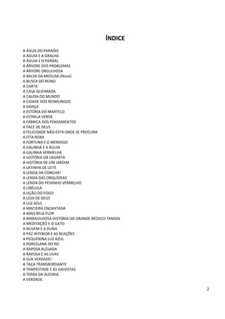 ÍNDICE
A ÁGUA DO PARAÍSO
A ÁGUIA E A GRALHA
A ÁGUIA E O PARDAL
A ÁRVORE DOS PROBLEMAS
A ÁRVORE ORGULHOSA
A BALSA DA MEDUSA (Novo)
A BUSCA DO REINO
A CARTA
A CASA QUEIMADA
A CAUDA DO MUNDO
A CIDADE DOS RESMUNGOS
A DANÇA
A ESTÓRIA DO MARTELO
A ESTRELA VERDE
A FÁBRICA DOS PENSAMENTOS
A FACE DE DEUS
A FELICIDADE NÃO ESTÁ ONDE SE PROCURA
A FITA ROXA
A FORTUNA E O MENDIGO
A GALINHA E A ÁGUIA
A GALINHA VERMELHA
A HISTÓRIA DA LAGARTA
A HISTÓRIA DE UM JARDIM
A LATINHA DE LEITE
A LENDA DA CONCHA!
A LENDA DAS ORQUÍDEAS
A LENDA DO PEIXINHO VERMELHO
A LIBÉLULA
A LIÇÃO DO FOGO
A LOJA DE DEUS
A LUZ AZUL
A MACIEIRA ENCANTADA
A MAIS BELA FLOR
A MARAVILHOSA HISTÓRIA DO GRANDE MÚSICO TANSEN
A MEDITAÇÃO E O GATO
A NUVEM E A DUNA
A PAZ INTERIOR E AS REAÇÕES
A PEQUENINA LUZ AZUL
A PORCELANA DO REI
A RAPOSA ALEIJADA
A RAPOSA E AS UVAS
A SUA VERDADE!
A TAÇA TRANSBORDANTE
A TEMPESTADE E AS GAIVOTAS
A TERRA DA ALEGRIA
A VERDADE

                                                 2
 