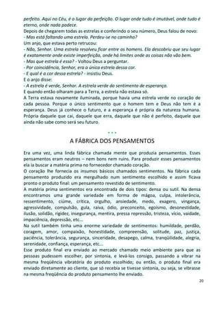 perfeito. Aqui no Céu, é o lugar da perfeição. O lugar onde tudo é imutável, onde tudo é
eterno, onde nada padece.
Depois de chegarem todas as estrelas e conferindo o seu número, Deus falou de novo:
- Mas está faltando uma estrela. Perdeu-se no caminho?
Um anjo, que estava perto retrucou:
- Não, Senhor. Uma estrela resolveu ficar entre os homens. Ela descobriu que seu lugar
é exatamente onde existe imperfeição, onde há limites onde as coisas não vão bem.
- Mas que estrela é essa? - Voltou Deus a perguntar.
- Por coincidência, Senhor, era a única estrela dessa cor.
- E qual é a cor dessa estrela? - insistiu Deus.
E o anjo disse:
- A estrela é verde, Senhor. A estrela verde do sentimento de esperança.
E quando então olharam para a Terra, a estrela não estava só.
A Terra estava novamente iluminada, porque havia uma estrela verde no coração de
cada pessoa. Porque o único sentimento que o homem tem e Deus não tem é a
esperança. Deus já conhece o futuro, e a esperança é própria da natureza humana.
Própria daquele que cai, daquele que erra, daquele que não é perfeito, daquele que
ainda não sabe como será seu futuro.

                                           ***
                       A FÁBRICA DOS PENSAMENTOS
Era uma vez, uma linda fábrica chamada mente que produzia pensamentos. Esses
pensamentos eram neutros – nem bons nem ruins. Para produzir esses pensamentos
ela ia buscar a matéria prima no fornecedor chamado coração.
O coração lhe fornecia os insumos básicos chamados sentimentos. Na fábrica cada
pensamento produzido era mergulhado num sentimento escolhido e assim ficava
pronto o produto final: um pensamento revestido de sentimento.
A matéria prima sentimentos era encontrada de dois tipos: densa ou sutil. Na densa
encontramos uma grande variedade em forma de mágoa, culpa, intolerância,
ressentimento, ciúme, crítica, orgulho, ansiedade, medo, exagero, vingança,
agressividade, compulsão, gula, raiva, ódio, preconceito, egoísmo, desonestidade,
ilusão, solidão, rigidez, insegurança, mentira, pressa repressão, tristeza, vício, vaidade,
impaciência, depressão, etc...
Na sutil também tinha uma enorme variedade de sentimentos: humildade, perdão,
coragem, amor, compaixão, honestidade, compreensão, solitude, paz, justiça,
paciência, tolerância, segurança, sinceridade, desapego, calma, tranqüilidade, alegria,
serenidade, confiança, esperança, etc...
Esse produto final era enviado ao mercado chamado meio ambiente para que as
pessoas pudessem escolher, por sintonia, e levá-los consigo, passando a vibrar na
mesma freqüência vibratória do produto escolhido; ou então, o produto final era
enviado diretamente ao cliente, que só recebia se tivesse sintonia, ou seja, se vibrasse
na mesma freqüência do produto pensamento lhe enviado.
                                                                                          20
 